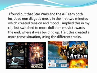 I found out that Star Wars and the A- Team both
included non diagetic music in the first two minutes
which created tension and mood. I implied this in my
clip but switched to more dull dark music towards
the end, where it was building up. I felt this created a
more tense situation, using the different tracks.
 