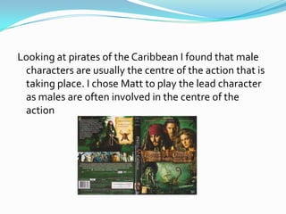 Looking at pirates of the Caribbean I found that male
 characters are usually the centre of the action that is
 taking place. I chose Matt to play the lead character
 as males are often involved in the centre of the
 action
 