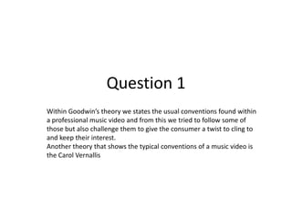 Question 1
Within Goodwin’s theory we states the usual conventions found within
a professional music video and from this we tried to follow some of
those but also challenge them to give the consumer a twist to cling to
and keep their interest.
Another theory that shows the typical conventions of a music video is
the Carol Vernallis
 