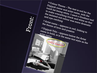 Co
                            lo
                    Digip ur Them
                            a             e
                   track k name – The te
                           l             a          x
                  to m ist being nd artist t is red fo
                        ak                         n             r
                 the i e every white. I u ame, wit the
                       solat           t                        h the
               and            ed re hing bla sed a Gr
                      eye                        c           a
                             catch d colour k and wh dient too




     t:
                                                was
              Ar                   ing              more ite so tha l


F ron
                    tist n                                              t
             the t         ame                              dr a m
                    hem            – a pp                          atic
                          e of            ears
                                 love
            Di
                  gipa                  and in red, l
           nam          k Tit               pass        inkin
                 e in          le – a            ion          g to
          artis        b old          ppea
                t na m        , is in       rs
                        e              the s below th
                                            a me
                                                 text e Artist
                                                      style
                                                            as th
                                                                   e
 