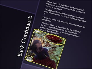 Ro
                                         se
                                  altho motif – is
                                         u               f
                                 corn gh it is sti aded into
                                        er of          l
                                              the c l promin the back
                                                     o ve r         ent i n       g
                                                                            the r round,
                               Ba                         .
                                      ckgr
                              fake,        oun                                   ight h
                                       some d – show                                    and
                             to               one t          s the
                                                     hat th         a
                                                            e tar rtist as na
                                                                  get a
                                                                        udien tural, not
                            Ba




                  d:
                                  rcod
                           purc          e – th                                ce ca
                                  hase          is ind                                n rel
                                         d             icate                                ate
                                                              s th a

             inu e
                          Re                                       t this
                                co
                         corn rd label                                      prod
                                                                                 uct c
                               e r, I          – is lo                                an be
                        resea         was i            cated
                               r            nflue              in th
                       label ch and de              n ce d
                                                            by m e top left
                               as Sa           c
                                       ra Ba ided to u            yc             ha
                                             reille          se th ase study nd
      C on t
                                                    s              e sam
                                                                           e rec
                                                                                 ord
Ba ck
 