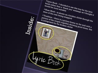 Ly
                       ri c
                 book Book – I
                        r            d
                woul ather tha ecided to
                      d be          n
                             more a ‘thank use this t
                                                 you’          r
                                    suita             mess ay for the
               Ro
                     se M                bl e
                           oti                               age a            l
              stem
                     of the f – is show                               s I th yr i c
                             rose         n                                 ough
             Tr
                 aditio            bein as a brok                                   t it
                                        g sn a         e n cl
            pictu         n                    pped           i ch é
                   re of – there is




      e:
                                                                     throu
           is jux        the c         a pic                                gh th
                  tapos        ouple         ture                                    e
                         ed b         toge         fram
                                                        eo

I nsid
                               y the        th
                                     brok er showi n the wa
                                           e n cl       ng g             l
                                                 iché           ood t l with a
                                                                       imes
                                                                             , th i s
 