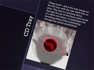 Ro
                      se
                the C motif – th
                      D            i
               stem tray, wit s is the on
                     .T          h            l
              throu he rose the rose y image o
                    g           is         it        n
             in a d h the use a burnin self with
                    a           o         g         no
            brea rk red co f the flam flame,
                  ki           lo         e
           throu ng down ur, to em paint br



     ray
                  gh th       o           p       u
                        e col f the rela hasise th sh
                             our s      t         e
                                   ymbo ionship
                                       lisms
CD T                                          .
 
