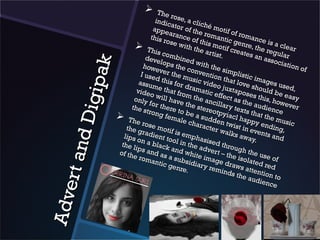     The
                                         ro
                                  indic se, a clic
                                         a             h
                                 appe tor of the é motif o
                                        a                              f
                                this r rance of romantic romance
                                       o             t
                         Th se with thehis motif cge nre, the rie a clear
                                                                         e
                                                                      r at e
                                                                                        s
                                  is co                 artis                 s an       gula
                              deve       mbin                 t.                     asso r
                                               ed w




           p ak
                                     lo                                                   ciati
                            howe ps the c ith the                                               on o
                                                                                                    f
                                    ver t         onve          simp
                           I us e         he m           ntion           listic
                                  d              u               t              imag
                          assu this for sic video hat love                              e
                                 me t
                                       ha
                                               dram             juxta          shou s used,
                         vide                         a                               ld
      Digi                      o wil t from th tic effec poses th be eas
                        only           lh            e              ta               is          y
                               for th ave the ancillar s the au , howeve
                       the s           e            s               y               d            r
                              trong re to be tereotpy texts tha ience
                   Th                 fema        a               ia c            tt
                         e ros               le ch sudden t l happy he music
                                                   arac             w              e
                     the g e motif                        ter w ist in ev nding,
                            r              i                      alks            e
                    lips o adient to s empha                              away nts and
     rt an d


                           nab            o            sis                      .
                   the l
                         ip        lack l in the a ed throu
                                         a             d                 g
                  of th s and as nd white vert – th h the us
                        e rom           a              i              e               e
                                antic subsidia mage dr isolated of
                                        genr          ry re          a               re
                                              e.            mind ws attent d
                                                                     s the          io
                                                                              audi n to
                                                                                    ence
Ad ve
 