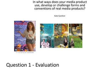 In what ways does your media product
use, develop or challenge forms and
conventions of real media products?
Kate Gardner

Question 1 - Evaluation

 