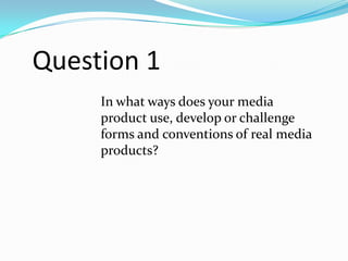 Question 1
In what ways does your media
product use, develop or challenge
forms and conventions of real media
products?

 