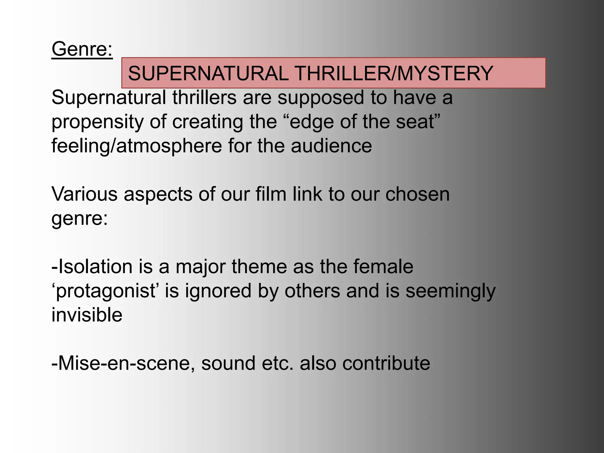 Genre:
Supernatural thrillers are supposed to have a
propensity of creating the “edge of the seat”
feeling/atmosphere for the audience
Various aspects of our film link to our chosen genre:
-Isolation is a major theme as the female ‘protagonist’
is ignored by others and is seemingly invisible
-Mise-en-scene, sound etc. also contribute
SUPERNATURAL THRILLER/MYSTERY
 