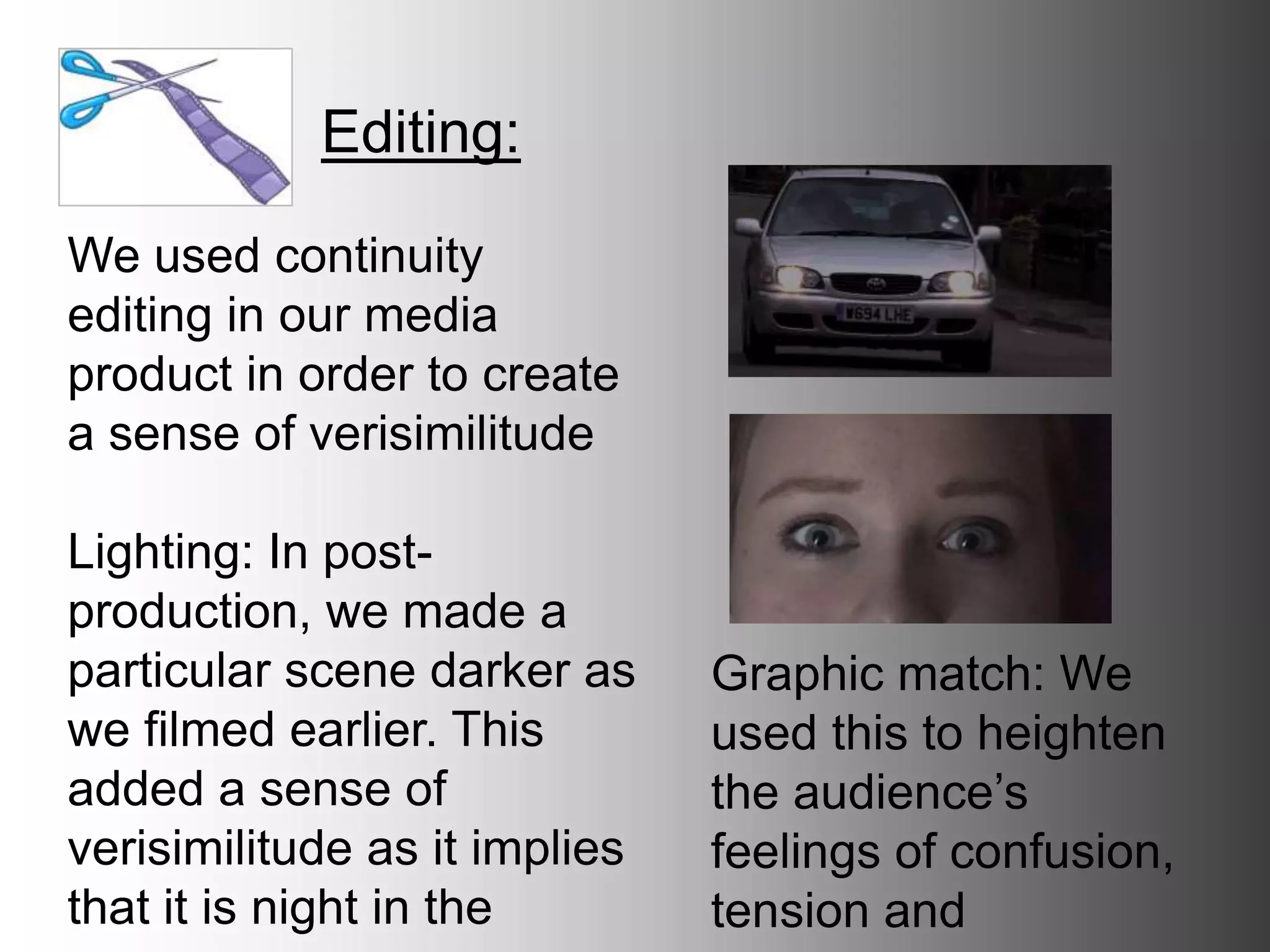 Editing:
We used continuity editing
in our media product in
order to create a sense of
verisimilitude
Lighting: In post-production,
we made a particular scene
darker as we filmed earlier.
This added a sense of
verisimilitude as it implies
that it is night in the scene.
Graphic match: We
used this to heighten
the audience’s feelings
of confusion, tension
and suspense
 