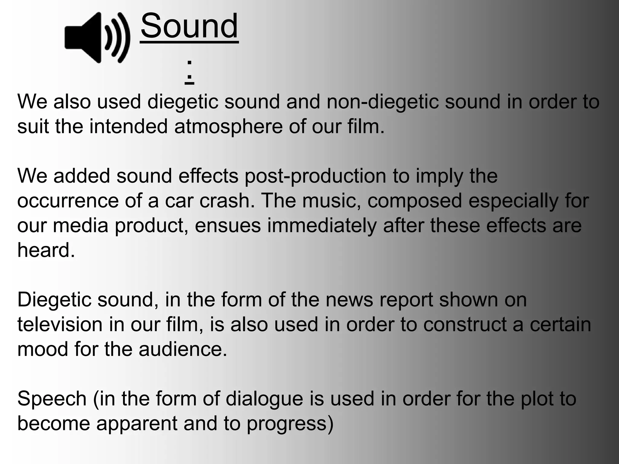 Sound:
We also used diegetic sound and non-diegetic sound in order to suit
the intended atmosphere of our film.
We added sound effects post-production to imply the occurrence of a
car crash. The music, composed especially for our media product,
ensues immediately after these effects are heard.
Diegetic sound, in the form of the news report shown on television in
our film, is also used in order to construct a certain mood for the
audience.
Speech (in the form of dialogue) is used in order for the plot to
become apparent and to progress.
 