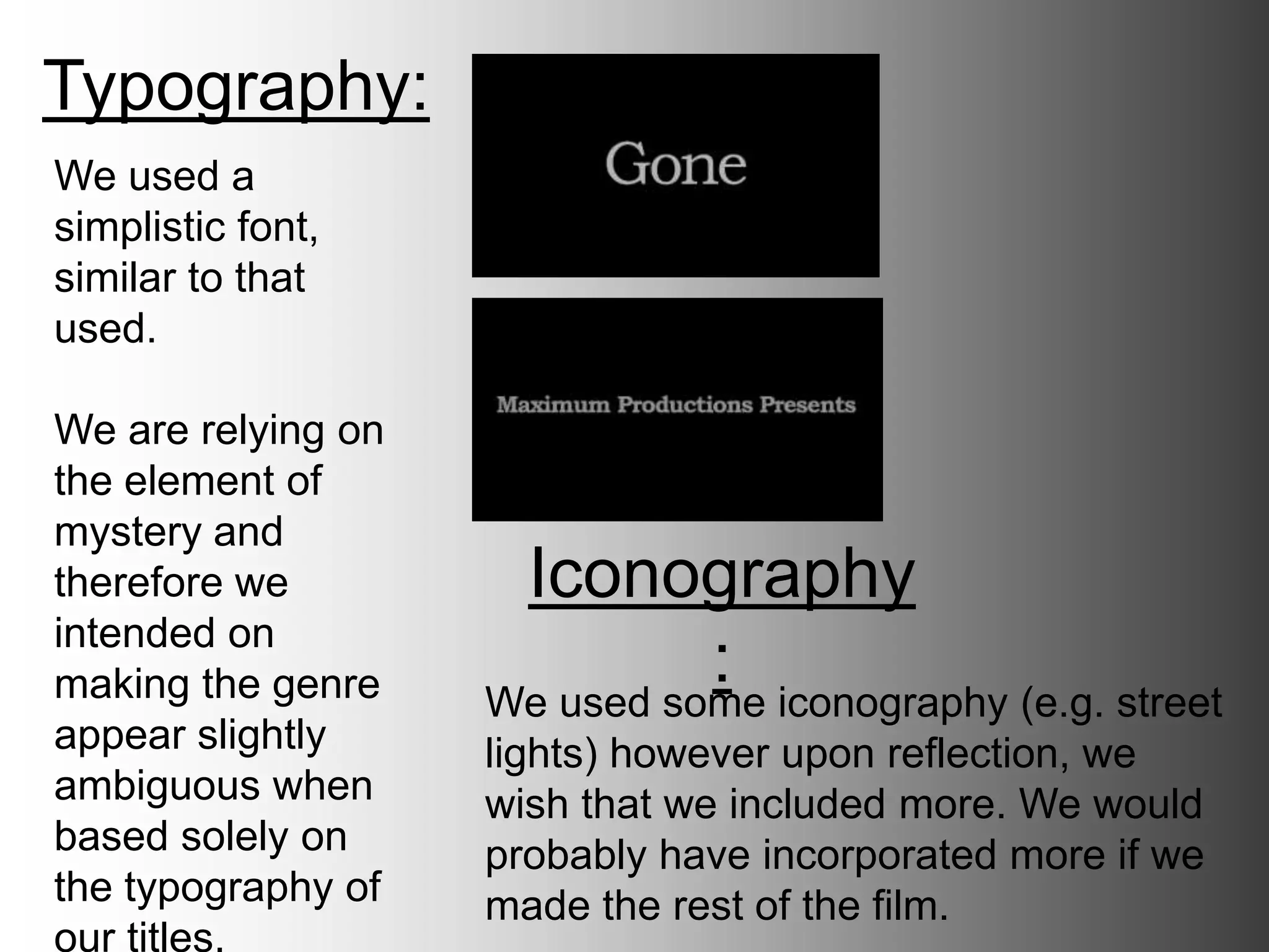 Typography:
Iconography:
We used a simplistic
font, similar to that
used in films such as
‘Control’.
We are relying on
the element of
mystery and
therefore we
intended on making
the genre appear
slightly ambiguous
when based solely
on the typography
of our titles.
We used some iconography (e.g. street
lights) however upon reflection, we wish
that we included more. We would probably
have incorporated more if we made the
rest of the film.
 