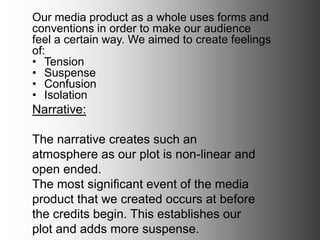 Narrative:
The narrative creates such an atmosphere as
our plot is non-linear and open ended.
The most significant event of the media
product that we created occurs at before the
credits begin. This establishes our plot and
adds more suspense.
Our media product as a whole uses forms and
conventions in order to make our audience feel a
certain way. We aimed to create feelings of:
• Tension
• Suspense
• Confusion
• Isolation
 