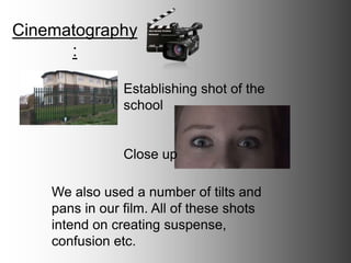 Cinematography:
Establishing shot of the
school
Close up
We also used a number of tilts and
pans in our film. All of these shots
intend on creating suspense,
confusion etc.
 