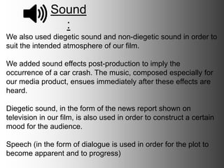 Sound:
We also used diegetic sound and non-diegetic sound in order to suit
the intended atmosphere of our film.
We added sound effects post-production to imply the occurrence of a
car crash. The music, composed especially for our media product,
ensues immediately after these effects are heard.
Diegetic sound, in the form of the news report shown on television in
our film, is also used in order to construct a certain mood for the
audience.
Speech (in the form of dialogue) is used in order for the plot to
become apparent and to progress.
 