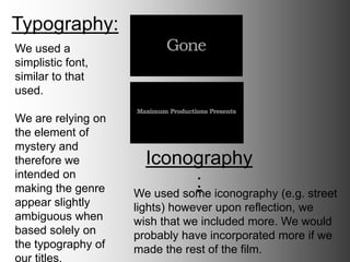 Typography:
Iconography:
We used a simplistic
font, similar to that
used in films such as
‘Control’.
We are relying on
the element of
mystery and
therefore we
intended on making
the genre appear
slightly ambiguous
when based solely
on the typography
of our titles.
We used some iconography (e.g. street
lights) however upon reflection, we wish
that we included more. We would probably
have incorporated more if we made the
rest of the film.
 