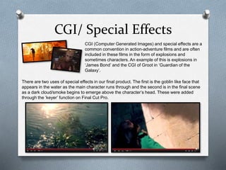 CGI/ Special Effects
CGI (Computer Generated Images) and special effects are a
common convention in action-adventure films and are often
included in these films in the form of explosions and
sometimes characters. An example of this is explosions in
‘James Bond’ and the CGI of Groot in ‘Guardian of the
Galaxy’.
There are two uses of special effects in our final product. The first is the goblin like face that
appears in the water as the main character runs through and the second is in the final scene
as a dark cloud/smoke begins to emerge above the character’s head. These were added
through the ‘keyer’ function on Final Cut Pro.
 