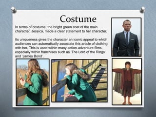 Costume
In terms of costume, the bright green coat of the main
character, Jessica, made a clear statement to her character.
Its uniqueness gives the character an iconic appeal to which
audiences can automatically associate this article of clothing
with her. This is used within many action-adventure films,
especially within franchises such as ‘The Lord of the Rings’
and ‘James Bond’.
 