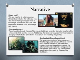 Narrative
Good vs bad (Binary Oppositions)
The generic convention of action-adventure
films having a good versus evil force is evident
in our opening sequence. The sweet and
innocent looking protagonist contrasts to the
rather sinister and unattractive antagonist who
is suggested in the piece. This common form
is seen within films such as ‘Pirates of the
Caribbean’.
Object motif
This is a must for all action-adventure
films and we included this within our own.
The map is the magical object which is
the catalyst to the action in our film. This
object motif is seen in ‘Lord of the Rings’
with the ring.
Journey/adventure
We achieve this through the use of the map and editing to which the character finds herself in
a new world which is unlike her own. Additionally, the voice over suggests that the character is
‘escaping’ which alludes to the theme of adventure and partaking in a journey.
 