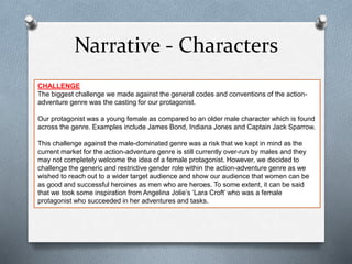 Narrative - Characters
CHALLENGE
The biggest challenge we made against the general codes and conventions of the action-
adventure genre was the casting for our protagonist.
Our protagonist was a young female as compared to an older male character which is found
across the genre. Examples include James Bond, Indiana Jones and Captain Jack Sparrow.
This challenge against the male-dominated genre was a risk that we kept in mind as the
current market for the action-adventure genre is still currently over-run by males and they
may not completely welcome the idea of a female protagonist. However, we decided to
challenge the generic and restrictive gender role within the action-adventure genre as we
wished to reach out to a wider target audience and show our audience that women can be
as good and successful heroines as men who are heroes. To some extent, it can be said
that we took some inspiration from Angelina Jolie’s ‘Lara Croft’ who was a female
protagonist who succeeded in her adventures and tasks.
 