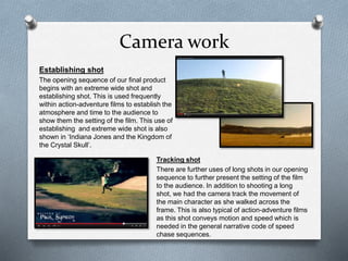 Camera work
Tracking shot
There are further uses of long shots in our opening
sequence to further present the setting of the film
to the audience. In addition to shooting a long
shot, we had the camera track the movement of
the main character as she walked across the
frame. This is also typical of action-adventure films
as this shot conveys motion and speed which is
needed in the general narrative code of speed
chase sequences.
Establishing shot
The opening sequence of our final product
begins with an extreme wide shot and
establishing shot. This is used frequently
within action-adventure films to establish the
atmosphere and time to the audience to
show them the setting of the film. This use of
establishing and extreme wide shot is also
shown in ‘Indiana Jones and the Kingdom of
the Crystal Skull’.
 