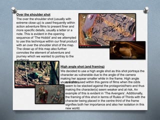 Over the shoulder shot
The over the shoulder shot (usually with
extreme close up) is used frequently within
action adventure films to present finer and
more specific details, usually a letter or a
note. This is evident in the opening
sequence of ‘The Hobbit’ and we attempted
to use this technique within our final product
with an over the shoulder shot of the map.
The close up of this map also further
connotes the element of adventure and
journey which we wanted to portray to the
audience.
High angle shot (and framing)
We decided to use a high angle shot as this shot portrays the
character as vulnerable due to the angle of the camera
making her appear smaller while in the frame. High angle
shots like thisare often used within this genre of films when the odds
seem to be stacked against the protagonist/hero and thus
making the character(s) seem weaker and at risk. An
example of this is evident in ‘The Avengers’. Additionally,
the framing of this shot in terms of Rules of Thirds with the
character being placed in the centre third of the frame
signifies both her importance and also her isolation in this
new world.
 