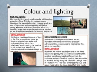 Colour and lighting
High-key lighting
High-key lighting is extremely popular within action
adventure films. This lighting enhances and
highlights the saturated primary colours which are
part of the codes and conventions within the
genre. We were able to achieve this within our
own film as we took advantage of natural sunlight
as we filmed the majority of the opening sequence
in the morning.
Colour (post production)
As the use of vivid primary colours are so
important within the conventions of action-
adventure films, we ensured to incorporate this
within our own film.
DEVELOPMENT
However, we further developed this as we were
required to portray the second location of the film
as other worldly and vastly different from the
mundane setting of the first location. We were able
to achieve this by using the ‘Teal and Orange’ filter
in Final Cut Pro. This filter enhanced the blue and
green hues within the piece beautifully and vividly.
DEVELOPMENT
We further developed the use of light
in the final scene of our piece as
Jessica retreats from a place of
high-key lighting into a dark,
shadowed area, causing the shadow
to fall on her face. We did the
intentionally to foreshadow danger in
her path.
 