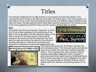Titles
The research collected from my title-analysis in my research and planning section of my
coursework was the basis of the titles we used within our final product. From that research, we
were able to come up with what we believed would be the most effective titles including its font
style and colour. We also planned where these titles would be positioned on the screen as well
as how they appeared and left the frame and the duration of these titles on screen.
Font
We initially used the font ‘American Typewriter’ on Final
Cut Pro as a basic guideline for the positioning of the
titles in the rough edits of the film and were toying on the
idea of using it for the final version of the opening
sequence. But we found that that particular may have
been too safe and boring to be used for the entirety of
the titles although it is used for the production and
distribution companies as well as the position/job of the
crew. I then came across the font ‘St Charles’ that was free
and unlicensed online. This font was cursive and had the
nuance of an olden time and other worldly embedded
within it. This is because this style connotes a feel of
carefully handcrafted calligraphy which is typical of
action-adventure films based around a fantastical theme.
This font also reminded me of the calligraphic font style
seen in the opening titles of ‘Sherlock Holmes’ which I
studied within the research and planning section of my
blog.
 