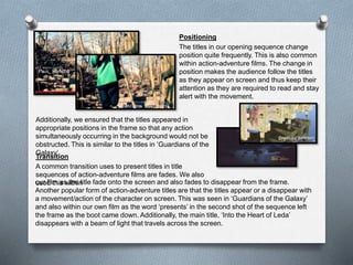 Positioning
The titles in our opening sequence change
position quite frequently. This is also common
within action-adventure films. The change in
position makes the audience follow the titles
as they appear on screen and thus keep their
attention as they are required to read and stay
alert with the movement.
Transition
A common transition uses to present titles in title
sequences of action-adventure films are fades. We also
used this within
Additionally, we ensured that the titles appeared in
appropriate positions in the frame so that any action
simultaneously occurring in the background would not be
obstructed. This is similar to the titles in ‘Guardians of the
Galaxy’
our film as the title fade onto the screen and also fades to disappear from the frame.
Another popular form of action-adventure titles are that the titles appear or a disappear with
a movement/action of the character on screen. This was seen in ‘Guardians of the Galaxy’
and also within our own film as the word ‘presents’ in the second shot of the sequence left
the frame as the boot came down. Additionally, the main title, ‘Into the Heart of Leda’
disappears with a beam of light that travels across the screen.
 