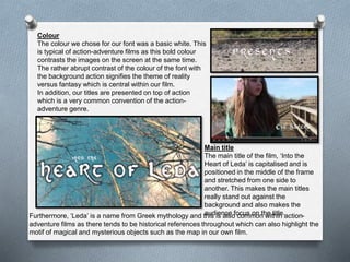 Colour
The colour we chose for our font was a basic white. This
is typical of action-adventure films as this bold colour
contrasts the images on the screen at the same time.
The rather abrupt contrast of the colour of the font with
the background action signifies the theme of reality
versus fantasy which is central within our film.
In addition, our titles are presented on top of action
which is a very common convention of the action-
adventure genre.
Main title
The main title of the film, ‘Into the
Heart of Leda’ is capitalised and is
positioned in the middle of the frame
and stretched from one side to
another. This makes the main titles
really stand out against the
background and also makes the
audience focus on the title.Furthermore, ‘Leda’ is a name from Greek mythology and this is also common within action-
adventure films as there tends to be historical references throughout which can also highlight the
motif of magical and mysterious objects such as the map in our own film.
 