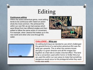 Editing
CHALLENGE – Whip pan
An editing technique we decided to use which challenged
the general forms of a real action-adventure film was the
whip pan upwards. This is when the camera moves
abruptly in a given direction and all the images blur
together at a fast rate to create a blurred effect. This tend
to be a convention used within horror or thriller films but
we used this within our own piece to imply that something
dangerous would occur to the protagonist while they were
in this new world.
Continuous editing
Within the action-adventure genre, most editing
tends to be continuous with match-on action
shots the most common. We achieved this
within our own film as we had scenes which
were filmed from two different angles and then
edited to follow the same action or movement.
For example, when Jessica first wakes up in the
new world and when she runs through the
water.
 