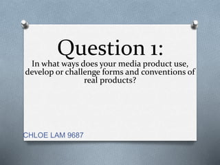Question 1:
In what ways does your media product use,
develop or challenge forms and conventions of
real products?
CHLOE LAM 9687
 