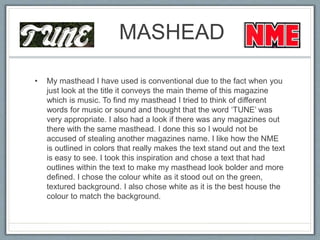 MASHEAD
• My masthead I have used is conventional due to the fact when you
just look at the title it conveys the main theme of this magazine
which is music. To find my masthead I tried to think of different
words for music or sound and thought that the word ‘TUNE’ was
very appropriate. I also had a look if there was any magazines out
there with the same masthead. I done this so I would not be
accused of stealing another magazines name. I like how the NME
is outlined in colors that really makes the text stand out and the text
is easy to see. I took this inspiration and chose a text that had
outlines within the text to make my masthead look bolder and more
defined. I chose the colour white as it stood out on the green,
textured background. I also chose white as it is the best house the
colour to match the background.
 
