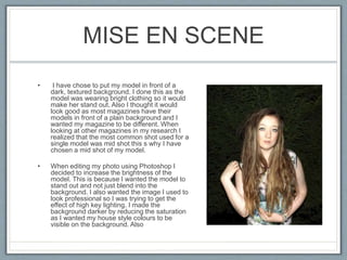 MISE EN SCENE
• I have chose to put my model in front of a
dark, textured background. I done this as the
model was wearing bright clothing so it would
make her stand out. Also I thought it would
look good as most magazines have their
models in front of a plain background and I
wanted my magazine to be different. When
looking at other magazines in my research I
realized that the most common shot used for a
single model was mid shot this s why I have
chosen a mid shot of my model.
• When editing my photo using Photoshop I
decided to increase the brightness of the
model. This is because I wanted the model to
stand out and not just blend into the
background. I also wanted the image I used to
look professional so I was trying to get the
effect of high key lighting. I made the
background darker by reducing the saturation
as I wanted my house style colours to be
visible on the background. Also
 