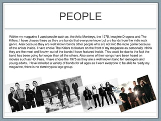 PEOPLE
Within my magazine I used people such as: the Artic Monkeys, the 1975, Imagine Dragons and The
Killers. I have choses these as they are bands that everyone know but are bands from the indie rock
genre. Also because they are well known bands other people who are not into the indie genre because
of the artists inside. I have chose The Killers to feature on the front of my magazine as personally I think
they are the most well known out of the bands I have featured inside. This could be due to the fact the
band has been going for longer than all the others. Also some of their songs have been heard on
movies such as Hot Fuss. I have chose the 1975 as they are a well known band for teenagers and
young adults. Have included a variety of bands for all ages as I want everyone to be able to ready my
magazine, there is no stereotypical age group.
 