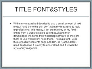 TITLE FONT&STYLES
• Within my magazine I decided to use a small amount of text
fonts, I have done this as I don’t want my magazine to look
unprofessional and messy. I got the majority of my fonts
online from a website called dafont.co.uk and then
downloaded them into the Photoshop software so they are
there to use whenever I need them. The main font I used
throughout my contents page and DPS is “Cochin Italic”. I
used this font as it is easy to understand and it fit with the
style of my magazine.
 