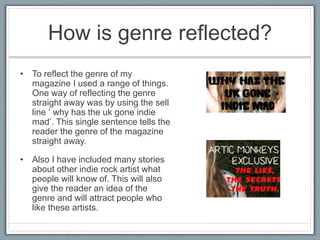 How is genre reflected?
• To reflect the genre of my
magazine I used a range of things.
One way of reflecting the genre
straight away was by using the sell
line ‘ why has the uk gone indie
mad’. This single sentence tells the
reader the genre of the magazine
straight away.
• Also I have included many stories
about other indie rock artist what
people will know of. This will also
give the reader an idea of the
genre and will attract people who
like these artists.
 