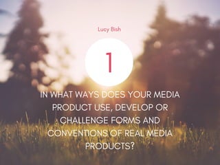 1
IN WHAT WAYS DOES YOUR MEDIA
PRODUCT USE, DEVELOP OR
CHALLENGE FORMS AND
CONVENTIONS OF REAL MEDIA
PRODUCTS?
Lucy Bish
 
