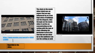 The shots in the music
video faded was an
aspect that we was
influenced by as it has
high shots of buildings
and the diagesis. Also
through out the music
video it carries on
concentrating on the
setting with the type of
shots allowing the
performer to be in the
shot but not too close
up so the audience can
see the setting as well.
https://www.youtube.com/watch?v=60ItH
Lz5WEA
 
