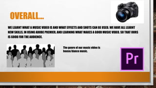 OVERALL…
WE LEARNT WHAT A MUSIC VIDEO IS AND WHAT EFFECTS AND SHOTS CAN BE USED. WE HAVE ALL LEARNT
NEW SKILLS, IN USING ADOBE PREMIER, AND LEARNING WHAT MAKES A GOOD MUSIC VIDEO. SO THAT OURS
IS GOOD FOR THE AUDIENCE.
The genre of our music video is
house/dance music.
 