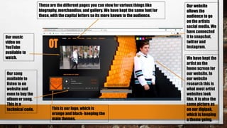 Our song
available to
listen to on
website and
even to buy the
album or song.
This is a
technical code.
Our music
video on
YouTube
available to
watch.
This is our logo, which is
orange and black- keeping the
main themes.
Our website
allows the
audience to go
on the artists
social media. We
have connected
it to snapchat,
twitter and
Instagram.
These are the different pages you can view for various things like
biography, merchandise, and gallery. We have kept the same font for
these, with the capital letters so its more known to the audience.
We have kept the
artist as the
home screen for
our website. In
our website
research this is
what most artist
websites look
like. It is also the
same picture as
on our digipak,
which is keeping
a theme going.
 