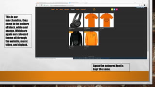 This is our
merchandise, they
come in the colours
of black, white and
orange. Which are
again our coloured
theme all through
the website, music
video, and digipak.
Again the coloured font is
kept the same.
 
