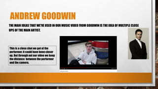 ANDREW GOODWIN
THE MAIN IDEAS THAT WE'VE USED IN OUR MUSIC VIDEO FROM GOODWIN IS THE IDEA OF MULTIPLE CLOSE
UPS OF THE MAIN ARTIST.
This is a close shot we got of the
performer, it could have been closer
up. But through out our video we keep
the distance between the performer
and the camera.
 