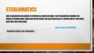 STEALOMATICS
OUR STEALOMATICS WE ADDED TO YOUTUBE IN A VIDEO WE MADE. THE STEALOMATICS SHOWED THE
VIDEOS OF BRUNO MARS, FADED AND JUSTIN BIEBER. WE ALSO USED HELLO, BY JAYDEN SMITH. THIS VIDEO
GOES WELL WITH OUR SONG.
Hyperlink to video of our stealomatics
https://youtu.be/EtfVC0IRImI
 