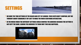 SETTINGS
• WE HAVE THE TWO SETTINGS OF THE BEACH AND CITY OF LONDON. THESE BOTH DON’T COMPARE, BUT WE
THOUGHT ABOUT CHANGING IT UP A BIT TO MAKE THE VIDEO SEEM MORE INTERESTING.
• IN THE MUSIC VIDEO THE DIFFERENT SETTINGS COULD CONFUSE THE AUDIENCE BECAUSE THE SETTING IS
NOT KEPT THE SAME. LEAVING THE AUDIENCE TO THINK WHY THIS HAS HAPPENED.
 
