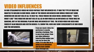 VIDEO INFLUENCES
IN OUR STEALOMATICS VIDEO WE USED FOOTAGE THAT INFLUENCED US. IT HAD THE TYPE OF IDEAS WE
WANTED TO INCLUDE IN OUR VIDEO. SOME OF THE VIDEOS INFLUENCED OUR WHOLE VIDEO BUT SOME
HOWEVER WE DID NOT USE AT ALL TO HELP US. THESE VIDEOS WE USED WERE: BRUNO MARS- " THAT’S
WHAT I LIKE" THIS VIDEO WE DID NOT USE AT ALL AS IN OUR VIDEO AS AN INFLUENCE AS THERE WAS NO
DANCING, BUT IN THE ORIGINAL PLAN WE WAS INFLUENCED BY THIS. THE OTHER VIDEO WE USED WAS
FADED BY ALAN WALKER AND JUSTIN BIEBER, I’LL SHOW YOU. HERE ARE SOME SCREENSHOTS OF OUR VIDEO
AND THE INFLUENCES. From our music video the
performer is mostly
wearing a backpag. This
is one of our props. From
our video influence
faded by Alan walker, you
can see he does the
same. It is also like he is
going on an adventure
and we have similar
shots through out.
 
