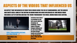 ASPECTS OF THE VIDEOS THAT INFLUENCED US
AN ASPECT THAT INFLUENCED US FROM THESE VIDEOS WERE THE USE OF CAMERAWORK. LIKE THE ANGLES
AND SHOTS USED. SOME OF THE EDITING IN BRUNO MARS WE WERE INFLUENCED BY. OUR MUSIC VIDEO
INCLUDED A LOT OF EDITING AND HAS THE THEME THROUGHOUT THE VIDEO. BRUNO MARS USES EDITING.
In Bruno mars there
is drawings in the
left corner with the
drawings of
buildings. These
types of drawn
images influenced
us. As in our video
we have drawn
marks on to the floor
as the performer
does a flip and hits
the floor.
https://www.youtube.com/watc
h?v=PMivT7MJ41M
 