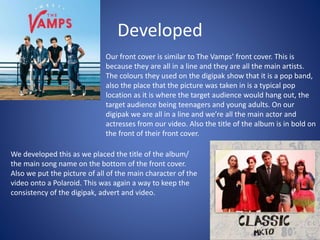 Developed
Our front cover is similar to The Vamps’ front cover. This is
because they are all in a line and they are all the main artists.
The colours they used on the digipak show that it is a pop band,
also the place that the picture was taken in is a typical pop
location as it is where the target audience would hang out, the
target audience being teenagers and young adults. On our
digipak we are all in a line and we’re all the main actor and
actresses from our video. Also the title of the album is in bold on
the front of their front cover.
We developed this as we placed the title of the album/
the main song name on the bottom of the front cover.
Also we put the picture of all of the main character of the
video onto a Polaroid. This was again a way to keep the
consistency of the digipak, advert and video.
 
