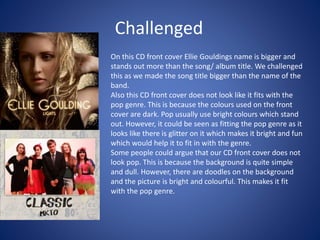 Challenged
On this CD front cover Ellie Gouldings name is bigger and
stands out more than the song/ album title. We challenged
this as we made the song title bigger than the name of the
band.
Also this CD front cover does not look like it fits with the
pop genre. This is because the colours used on the front
cover are dark. Pop usually use bright colours which stand
out. However, it could be seen as fitting the pop genre as it
looks like there is glitter on it which makes it bright and fun
which would help it to fit in with the genre.
Some people could argue that our CD front cover does not
look pop. This is because the background is quite simple
and dull. However, there are doodles on the background
and the picture is bright and colourful. This makes it fit
with the pop genre.
 