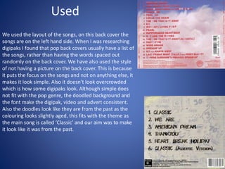 Used
We used the layout of the songs, on this back cover the
songs are on the left hand side. When I was researching
digipaks I found that pop back covers usually have a list of
the songs, rather than having the words spaced out
randomly on the back cover. We have also used the style
of not having a picture on the back cover. This is because
it puts the focus on the songs and not on anything else, it
makes it look simple. Also it doesn’t look overcrowded
which is how some digipaks look. Although simple does
not fit with the pop genre, the doodled background and
the font make the digipak, video and advert consistent.
Also the doodles look like they are from the past as the
colouring looks slightly aged, this fits with the theme as
the main song is called ‘Classic’ and our aim was to make
it look like it was from the past.
 