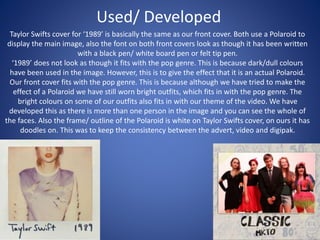 Used/ Developed
Taylor Swifts cover for ‘1989’ is basically the same as our front cover. Both use a Polaroid to
display the main image, also the font on both front covers look as though it has been written
with a black pen/ white board pen or felt tip pen.
‘1989’ does not look as though it fits with the pop genre. This is because dark/dull colours
have been used in the image. However, this is to give the effect that it is an actual Polaroid.
Our front cover fits with the pop genre. This is because although we have tried to make the
effect of a Polaroid we have still worn bright outfits, which fits in with the pop genre. The
bright colours on some of our outfits also fits in with our theme of the video. We have
developed this as there is more than one person in the image and you can see the whole of
the faces. Also the frame/ outline of the Polaroid is white on Taylor Swifts cover, on ours it has
doodles on. This was to keep the consistency between the advert, video and digipak.
 