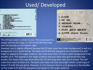 Used/ Developed
This CD back cover is similar to ours. This is because it is
simple and has the songs in a list on the left hand side
with the barcode on the bottom right.
However, ours is slightly different because the CD back cover has a plain background/ a wall as a
background so it is quite boring. This does not fit with the pop genre as it should be fun and
bright to appeal to the target audience. Our back cover does not have a plain background it has
doodles on it. This appeals to the target audience because when they get bored they may
doodle, this means they may think about this CD and song when they are in school. This will
make them want to listen to it. The back cover does not look very bright which I could argue it
doesn’t fit with the pop genre. However, it is fun because there is a lot going on in the doodles
so this makes it fit with the pop genre and appeal to the target audience.
 